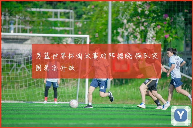 男篮世界杯淘汰赛对阵揭晓 强队突围悬念升级