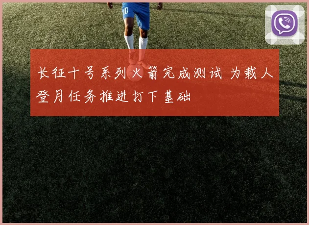 长征十号系列火箭完成测试 为载人登月任务推进打下基础