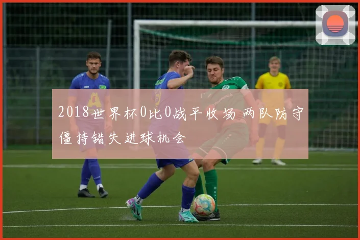 2018世界杯0比0战平收场 两队防守僵持错失进球机会