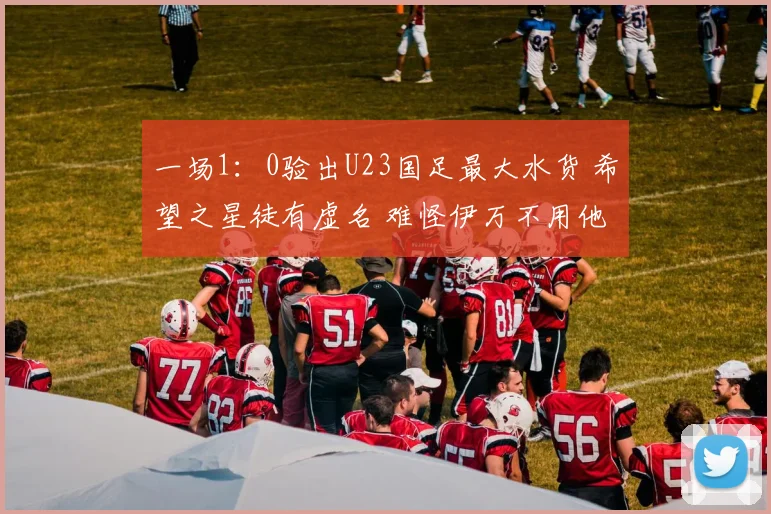 一场1:0验出U23国足最大水货 希望之星徒有虚名 难怪伊万不用他