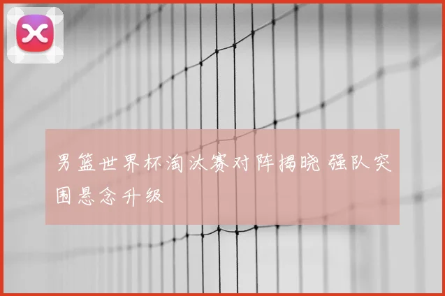 男篮世界杯淘汰赛对阵揭晓 强队突围悬念升级