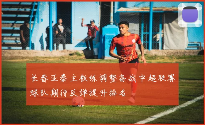 长春亚泰主教练调整备战中超联赛球队期待反弹提升排名