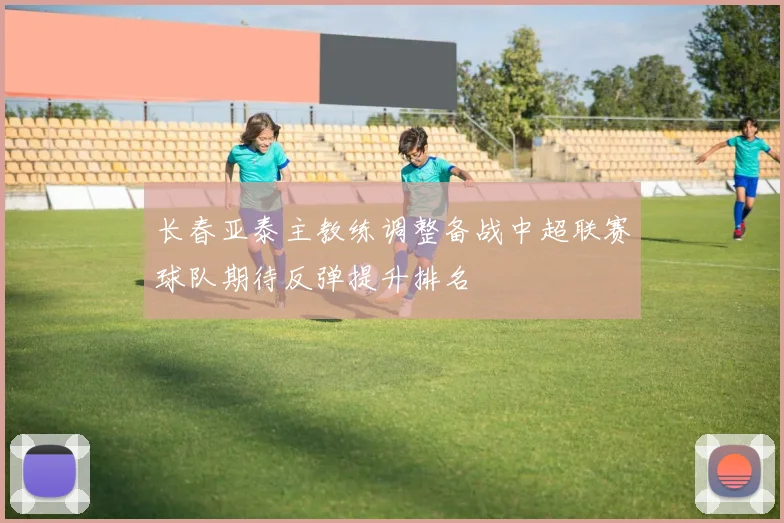 长春亚泰主教练调整备战中超联赛球队期待反弹提升排名