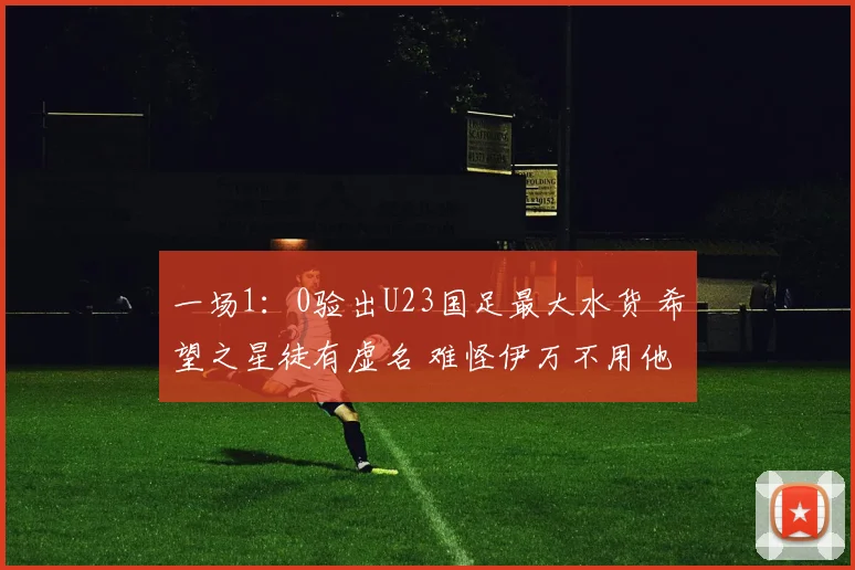 一场1:0验出U23国足最大水货 希望之星徒有虚名 难怪伊万不用他