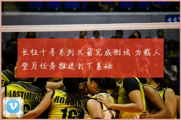 长征十号系列火箭完成测试 为载人登月任务推进打下基础