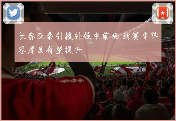 长春亚泰引援补强中前场 新赛季阵容厚度有望提升