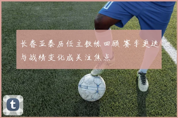 长春亚泰历任主教练回顾 赛季更迭与战绩变化成关注焦点