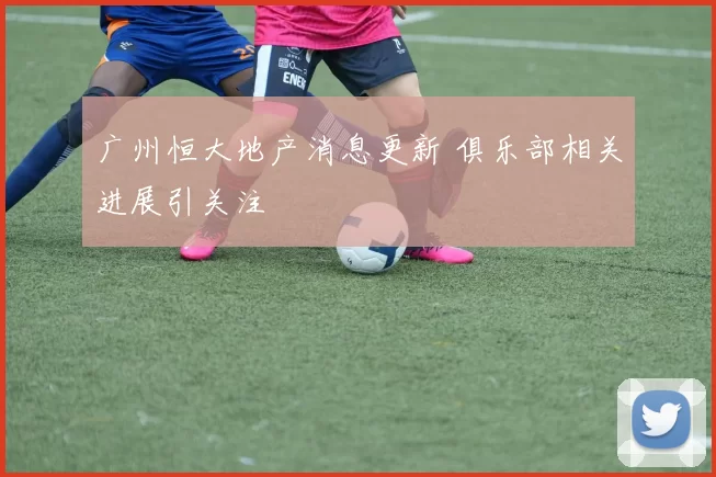 广州恒大地产消息更新 俱乐部相关进展引关注