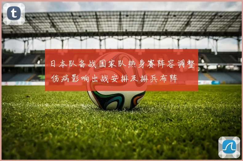 日本队备战国家队热身赛阵容调整 伤病影响出战安排及排兵布阵